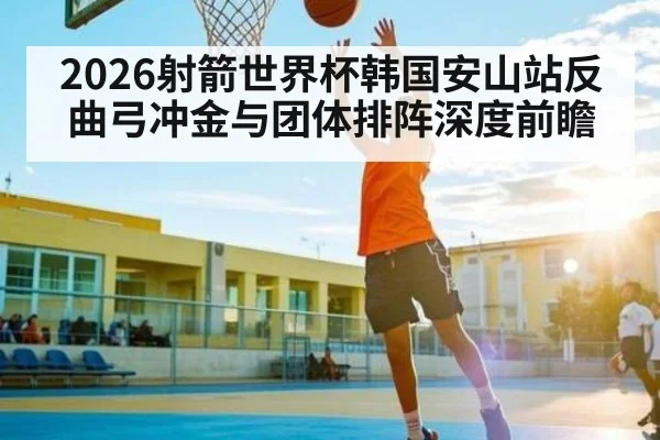 2026射箭世界杯韩国安山站反曲弓冲金与团体排阵深度前瞻
